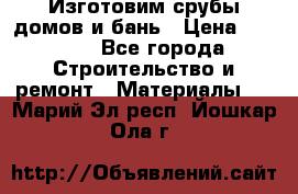  Изготовим срубы домов и бань › Цена ­ 1 000 - Все города Строительство и ремонт » Материалы   . Марий Эл респ.,Йошкар-Ола г.